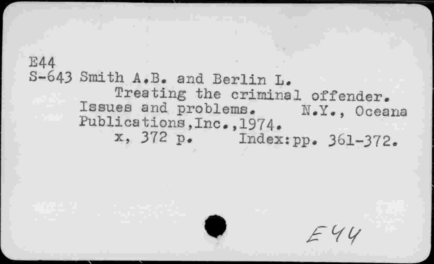 ﻿E44
S-643 Smith A.B. and Berlin L.
Treating the criminal offender.
Issues and problems. N.Y., Oceana Publications,Inc.,1974.
x, 372 p. Index:pp. 361-372.